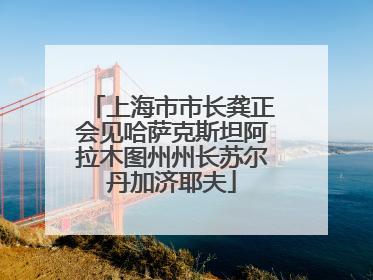 上海市市长龚正会见哈萨克斯坦阿拉木图州州长苏尔丹加济耶夫