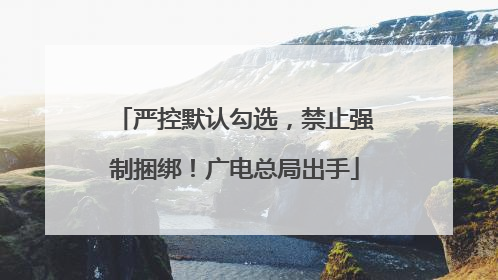 严控默认勾选，禁止强制捆绑！广电总局出手
