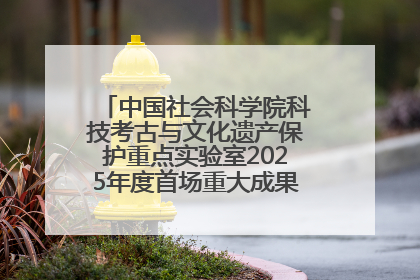 中国社会科学院科技考古与文化遗产保护重点实验室2025年度首场重大成果发布会在京举行