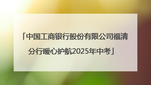 中国工商银行股份有限公司福清分行暖心护航2025年中考