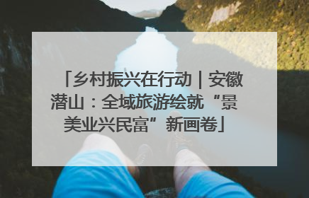 乡村振兴在行动｜安徽潜山：全域旅游绘就“景美业兴民富”新画卷