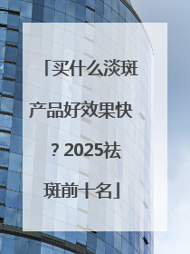 买什么淡斑产品好效果快？2025祛斑前十名