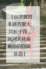 京津冀晋非遗齐聚大兴长子营，凤河文化奏响协同创新乐章
