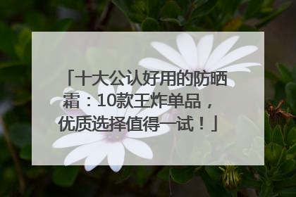 十大公认好用的防晒霜：10款王炸单品，优质选择值得一试！