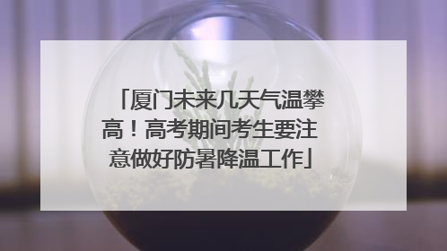 厦门未来几天气温攀高！高考期间考生要注意做好防暑降温工作