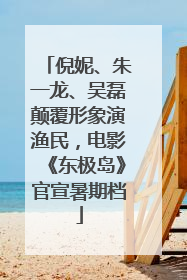 倪妮、朱一龙、吴磊颠覆形象演渔民，电影《东极岛》官宣暑期档