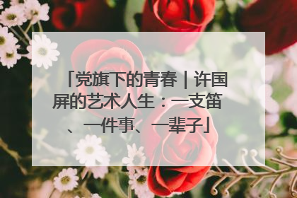 党旗下的青春｜许国屏的艺术人生：一支笛、一件事、一辈子