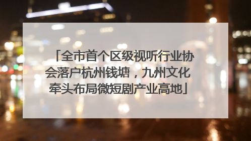 全市首个区级视听行业协会落户杭州钱塘，九州文化牵头布局微短剧产业高地
