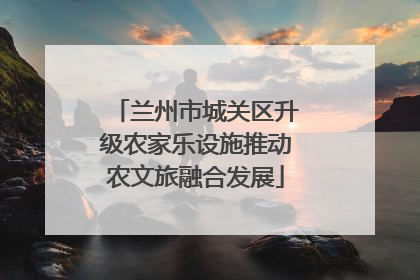兰州市城关区升级农家乐设施推动农文旅融合发展