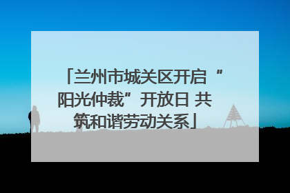 兰州市城关区开启“阳光仲裁”开放日 共筑和谐劳动关系