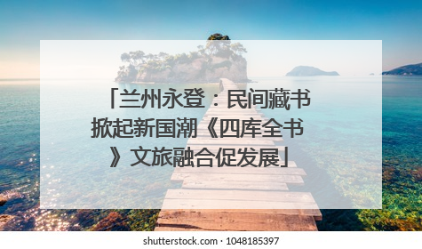 兰州永登：民间藏书掀起新国潮《四库全书》文旅融合促发展