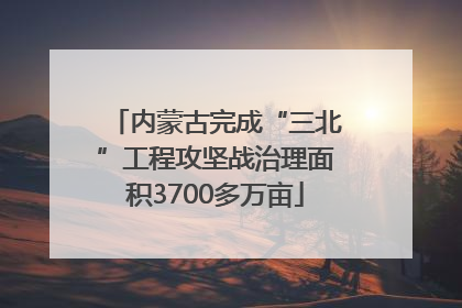 内蒙古完成“三北”工程攻坚战治理面积3700多万亩