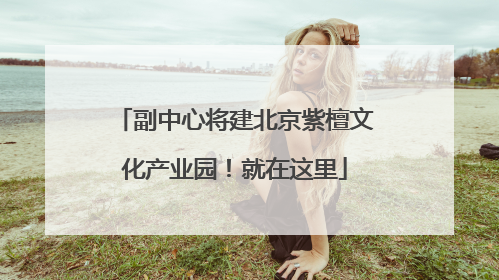 副中心将建北京紫檀文化产业园！就在这里