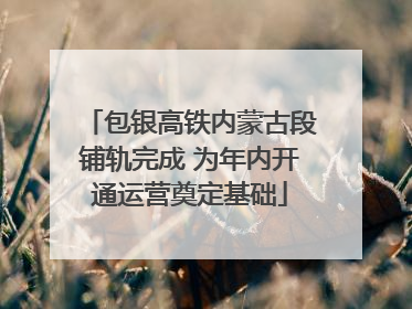 包银高铁内蒙古段铺轨完成 为年内开通运营奠定基础