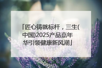 匠心铸就标杆，三生(中国)2025产品嘉年华引领健康新风潮