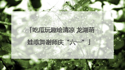 吃瓜玩趣绘清凉 龙湖萌娃歌舞谢师庆“六一”