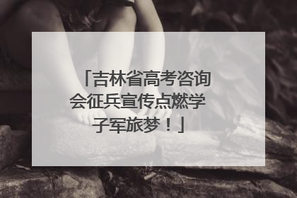 吉林省高考咨询会征兵宣传点燃学子军旅梦！