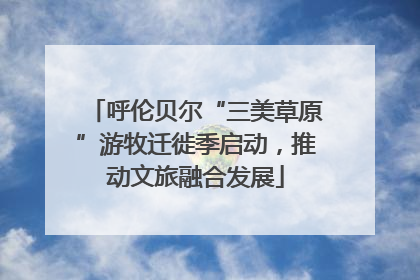 呼伦贝尔“三美草原”游牧迁徙季启动，推动文旅融合发展