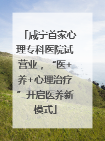 咸宁首家心理专科医院试营业，“医+养+心理治疗”开启医养新模式
