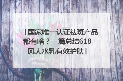 国家唯一认证祛斑产品都有啥？一篇总结618风大水乳有效护肤