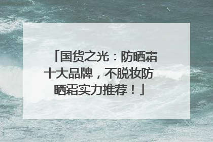 国货之光：防晒霜十大品牌，不脱妆防晒霜实力推荐！