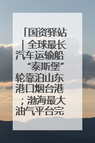 国资驿站｜全球最长汽车运输船“泰斯堡”轮靠泊山东港口烟台港；渤海最大油气平台完成浮托安装