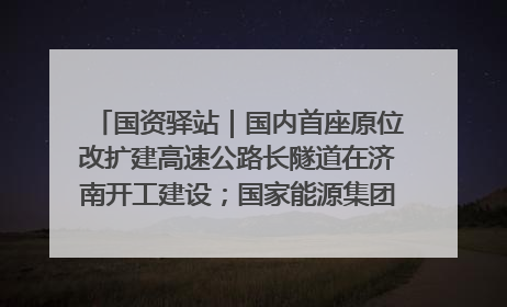 国资驿站｜国内首座原位改扩建高速公路长隧道在济南开工建设；国家能源集团一技术达国际领先水平
