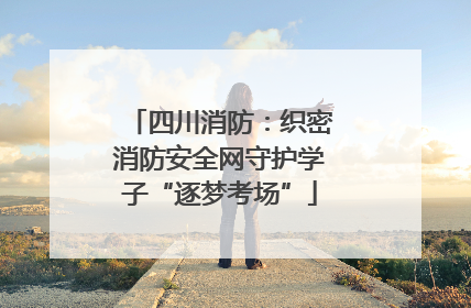 四川消防：织密消防安全网守护学子“逐梦考场”