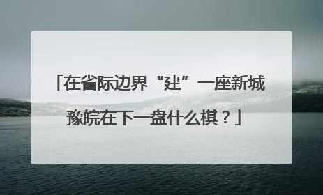 在省际边界“建”一座新城 豫皖在下一盘什么棋？