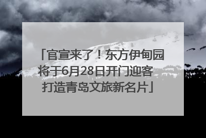 官宣来了！东方伊甸园将于6月28日开门迎客 打造青岛文旅新名片