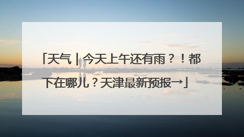 天气｜今天上午还有雨？！都下在哪儿？天津最新预报→