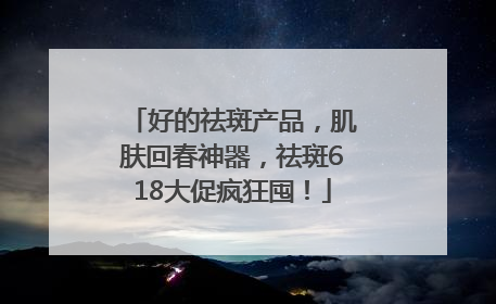 好的祛斑产品，肌肤回春神器，祛斑618大促疯狂囤！