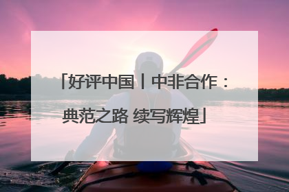好评中国丨中非合作：典范之路 续写辉煌