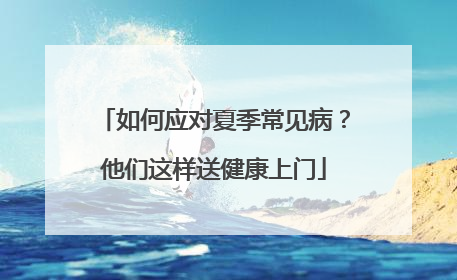 如何应对夏季常见病？他们这样送健康上门
