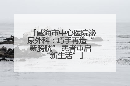 威海市中心医院泌尿外科：巧手再造“新膀胱” 患者重启“新生活”
