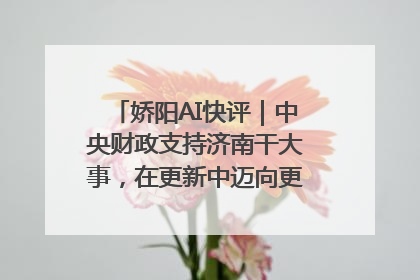 娇阳AI快评｜中央财政支持济南干大事，在更新中迈向更“新”的未来