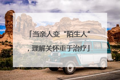 当亲人变“陌生人”，理解关怀重于治疗