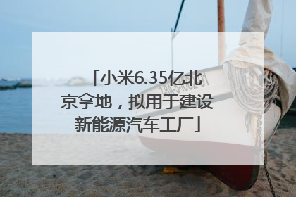 小米6.35亿北京拿地，拟用于建设新能源汽车工厂
