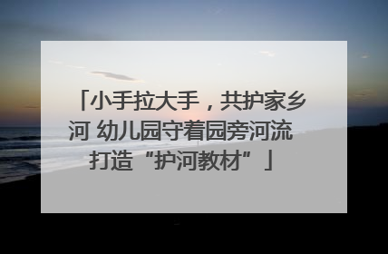 小手拉大手，共护家乡河 幼儿园守着园旁河流打造“护河教材”