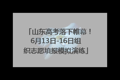 山东高考落下帷幕！6月13日-16日组织志愿填报模拟演练