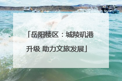 岳阳楼区：城陵矶港升级 助力文旅发展