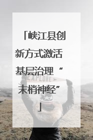 峡江县创新方式激活基层治理“末梢神经”