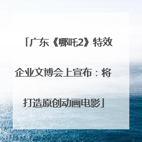 广东《哪吒2》特效企业文博会上宣布：将打造原创动画电影