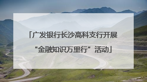 广发银行长沙高科支行开展“金融知识万里行”活动
