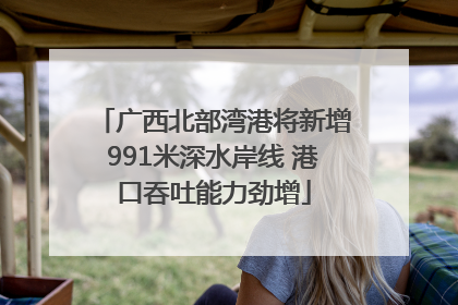 广西北部湾港将新增991米深水岸线 港口吞吐能力劲增