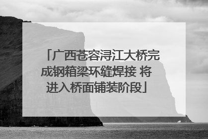 广西苍容浔江大桥完成钢箱梁环缝焊接 将进入桥面铺装阶段