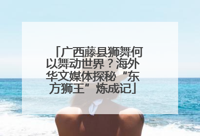 广西藤县狮舞何以舞动世界？海外华文媒体探秘“东方狮王”炼成记