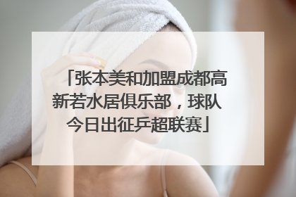 张本美和加盟成都高新若水居俱乐部，球队今日出征乒超联赛