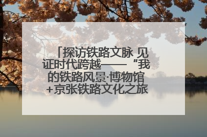 探访铁路文脉 见证时代跨越——“我的铁路风景·博物馆+京张铁路文化之旅”活动在京启动