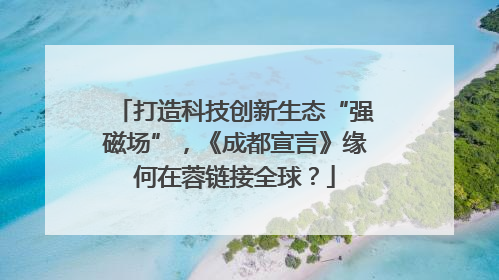 打造科技创新生态“强磁场”，《成都宣言》缘何在蓉链接全球？